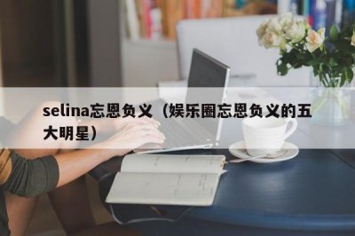 ​selina忘恩负义（娱乐圈忘恩负义的五大明星）