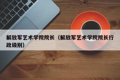 ​解放军艺术学院院长（解放军艺术学院院长行政级别）