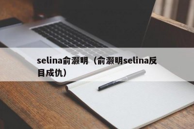 ​selina俞灏明（俞灏明selina反目成仇）