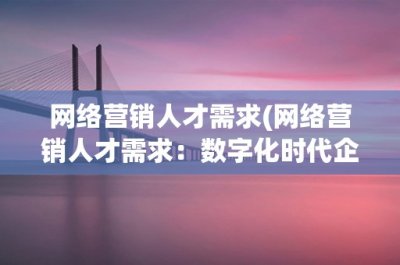 ​网络营销人才需求(网络营销人才需求：数字化时代企业招聘的重要趋势)